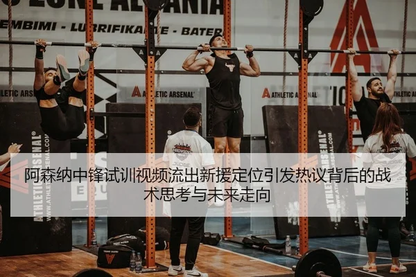 阿森纳中锋试训视频流出新援定位引发热议背后的战术思考与未来走向