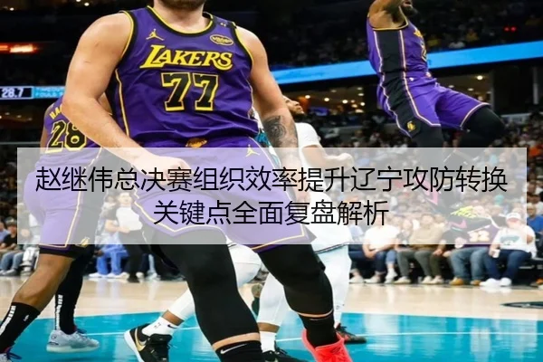 赵继伟总决赛组织效率提升辽宁攻防转换关键点全面复盘解析